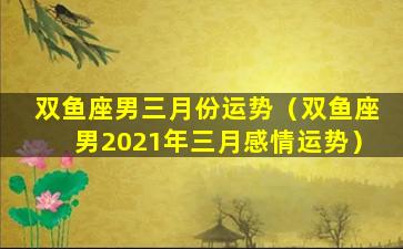 双鱼座男三月份运势（双鱼座男2021年三月感情运势）