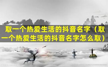 取一个热爱生活的抖音名字（取一个热爱生活的抖音名字怎么取）