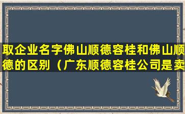 取企业名字佛山顺德容桂和佛山顺德的区别（广东顺德容桂公司是卖什么的）