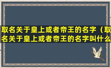 取名关于皇上或者帝王的名字（取名关于皇上或者帝王的名字叫什么）