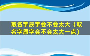 取名字辰字会不会太大（取名字辰字会不会太大一点）