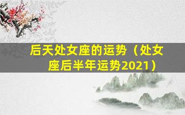 后天处女座的运势（处女座后半年运势2021）