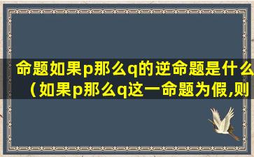 命题如果p那么q的逆命题是什么（如果p那么q这一命题为假,则可必然推出）