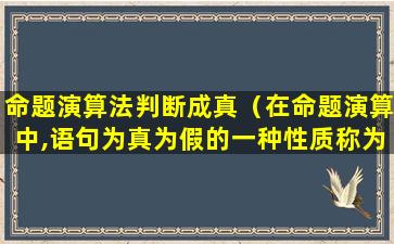 命题演算法判断成真（在命题演算中,语句为真为假的一种性质称为）