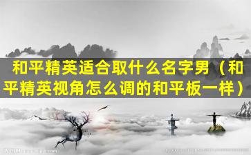 和平精英适合取什么名字男（和平精英视角怎么调的和平板一样）