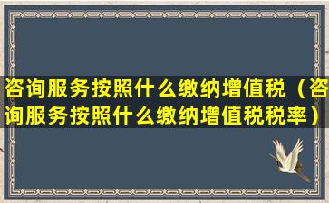 咨询服务按照什么缴纳增值税（咨询服务按照什么缴纳增值税税率）