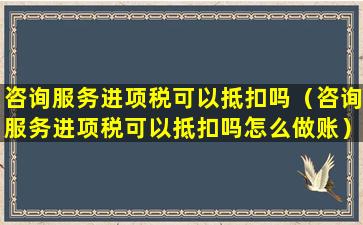 咨询服务进项税可以抵扣吗（咨询服务进项税可以抵扣吗怎么做账）