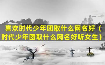 喜欢时代少年团取什么网名好（时代少年团取什么网名好听女生）