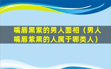 嘴唇黑紫的男人面相（男人嘴唇紫黑的人属于哪类人）