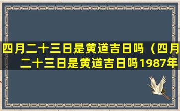 四月二十三日是黄道吉日吗（四月二十三日是黄道吉日吗1987年下午18点出生）