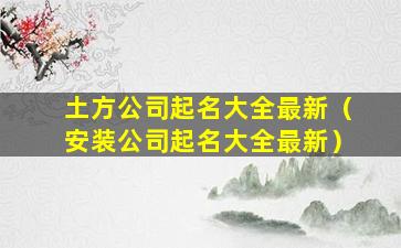 土方公司起名大全最新（安装公司起名大全最新）