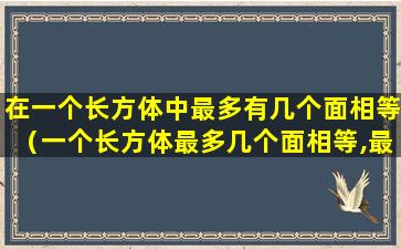 在一个长方体中最多有几个面相等（一个长方体最多几个面相等,最多几个棱相等）