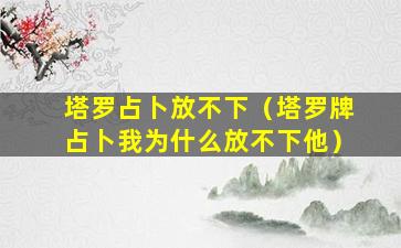 塔罗占卜放不下（塔罗牌占卜我为什么放不下他）