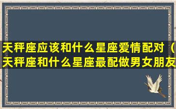 天秤座应该和什么星座爱情配对（天秤座和什么星座最配做男女朋友）