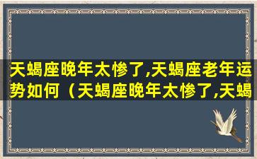 天蝎座晚年太惨了,天蝎座老年运势如何（天蝎座晚年太惨了,天蝎座老年运势如何看）