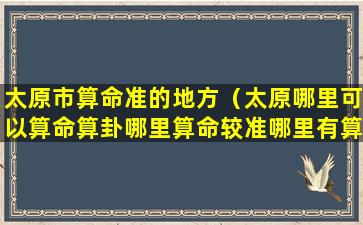 太原市算命准的地方（太原哪里可以算命算卦哪里算命较准哪里有算命先生）