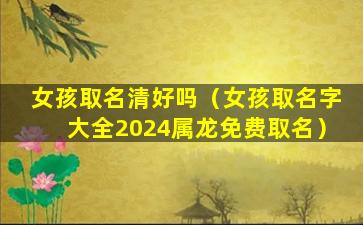 女孩取名清好吗（女孩取名字大全2024属龙免费取名）