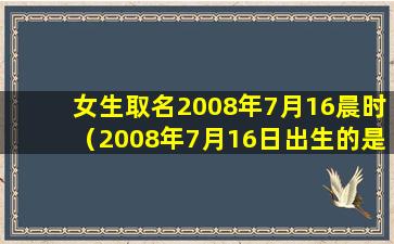 女生取名2008年7月16晨时（2008年7月16日出生的是什么星座）