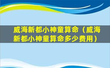 威海新都小神童算命（威海新都小神童算命多少费用）