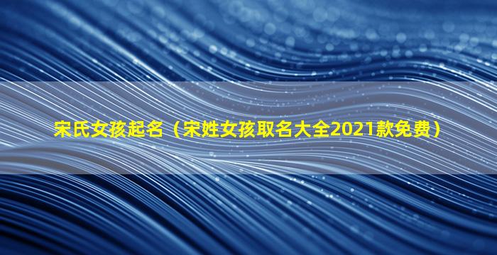 宋氏女孩起名（宋姓女孩取名大全2021款免费）