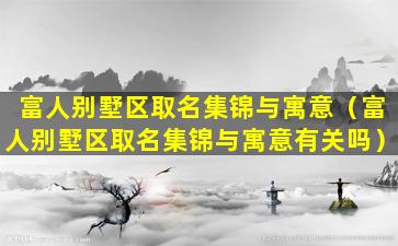 富人别墅区取名集锦与寓意（富人别墅区取名集锦与寓意有关吗）