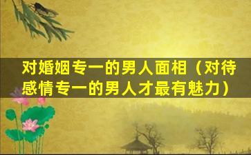 对婚姻专一的男人面相（对待感情专一的男人才最有魅力）