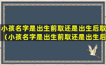 小孩名字是出生前取还是出生后取（小孩名字是出生前取还是出生后取比较好）