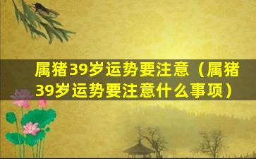 属猪39岁运势要注意（属猪39岁运势要注意什么事项）