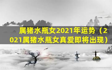 属猪水瓶女2021年运势（2021属猪水瓶女真爱即将出现）