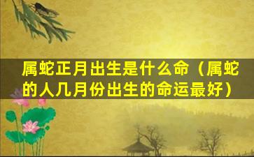 属蛇正月出生是什么命（属蛇的人几月份出生的命运最好）