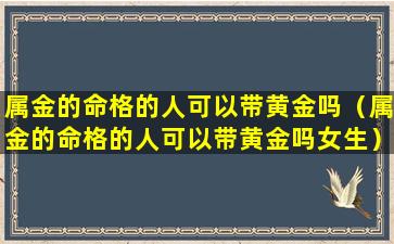 属金的命格的人可以带黄金吗（属金的命格的人可以带黄金吗女生）