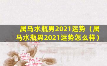 属马水瓶男2021运势（属马水瓶男2021运势怎么样）