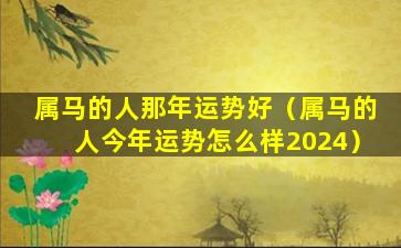 属马的人那年运势好（属马的人今年运势怎么样2024）