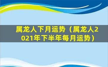 属龙人下月运势（属龙人2021年下半年每月运势）