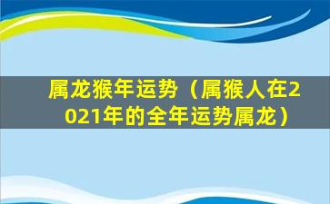 属龙猴年运势（属猴人在2021年的全年运势属龙）