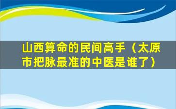 山西算命的民间高手（太原市把脉最准的中医是谁了）