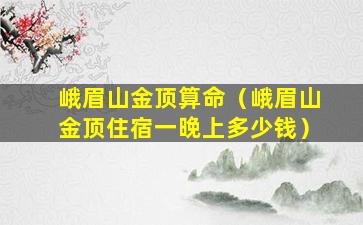 峨眉山金顶算命（峨眉山金顶住宿一晚上多少钱）