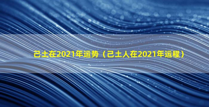 己土在2021年运势（己土人在2021年运程）