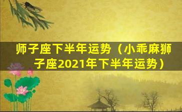 师子座下半年运势（小乖麻狮子座2021年下半年运势）