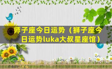 师子座今日运势（狮子座今日运势luka大叔星座馆）