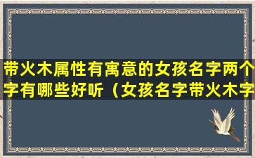 带火木属性有寓意的女孩名字两个字有哪些好听（女孩名字带火木字的文雅名）