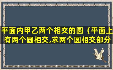 平面内甲乙两个相交的圆（平面上有两个圆相交,求两个圆相交部分的面积）