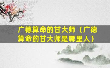 广德算命的甘大师（广德算命的甘大师是哪里人）