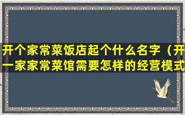 开个家常菜饭店起个什么名字（开一家家常菜馆需要怎样的经营模式）