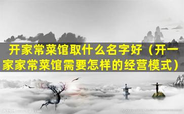 开家常菜馆取什么名字好（开一家家常菜馆需要怎样的经营模式）