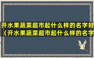 开水果蔬菜超市起什么样的名字好（开水果蔬菜超市起什么样的名字好听点）