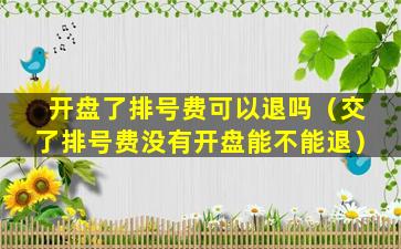 开盘了排号费可以退吗（交了排号费没有开盘能不能退）