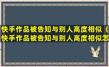 快手作品被告知与别人高度相似（快手作品被告知与别人高度相似怎么处理）