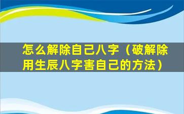 怎么解除自己八字（破解除用生辰八字害自己的方法）