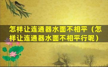 怎样让连通器水面不相平（怎样让连通器水面不相平行呢）